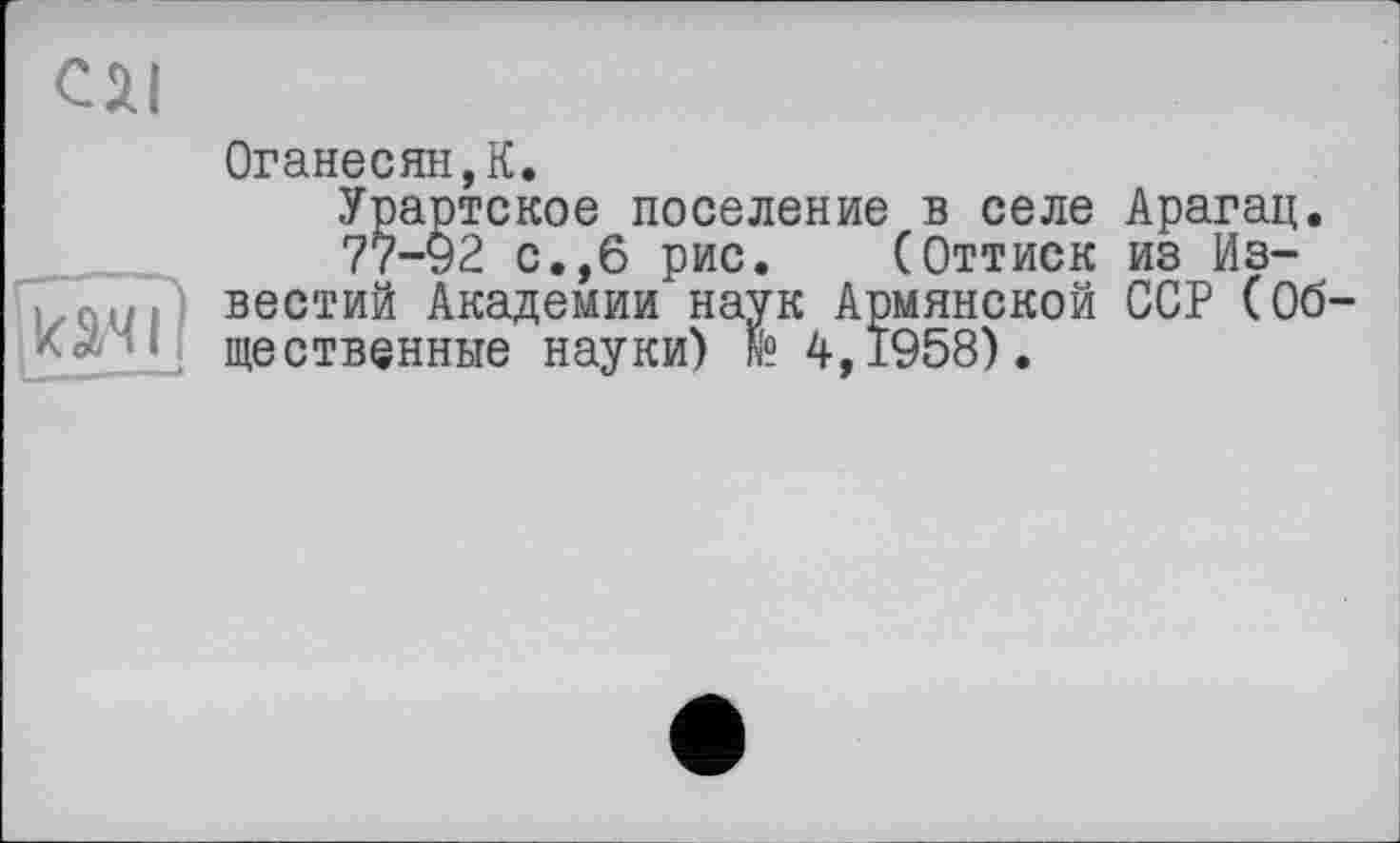 ﻿C JU
Оганесяну.
Урартское поселение в селе Арагац.
77-92 с.,6 рис. (Оттиск из Известий Академии наук Армянской ССР (Об щественные науки) N? 4,1958).